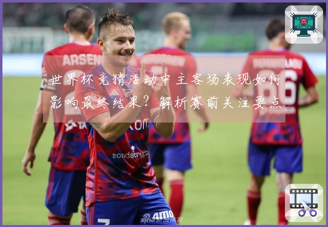 世界杯竞猜活动中主客场表现如何影响最终结果？解析赛前关注要点